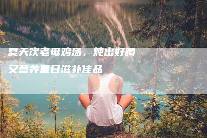 夏天饮老母鸡汤，炖出好喝又营养夏日滋补佳品-住家保姆月嫂服务_家政保洁钟点工家政服务_速上门月嫂网首页