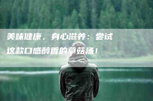 美味健康，身心滋养：尝试这款口感醇香的草菇汤！-住家保姆月嫂服务_家政保洁钟点工家政服务_速上门月嫂网首页