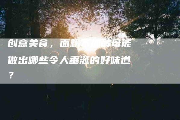 创意美食，面粉不加酵母能做出哪些令人垂涎的好味道？-住家保姆月嫂服务_家政保洁钟点工家政服务_速上门月嫂网首页