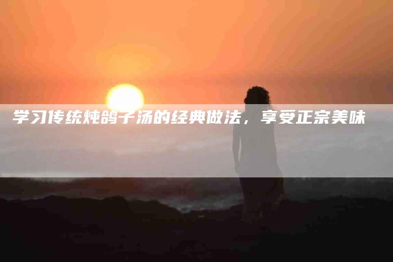 学习传统炖鸽子汤的经典做法，享受正宗美味-住家保姆月嫂服务_家政保洁钟点工家政服务_速上门月嫂网首页
