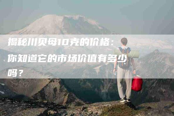 揭秘川贝母10克的价格：你知道它的市场价值有多少吗？-住家保姆月嫂服务_家政保洁钟点工家政服务_速上门月嫂网首页