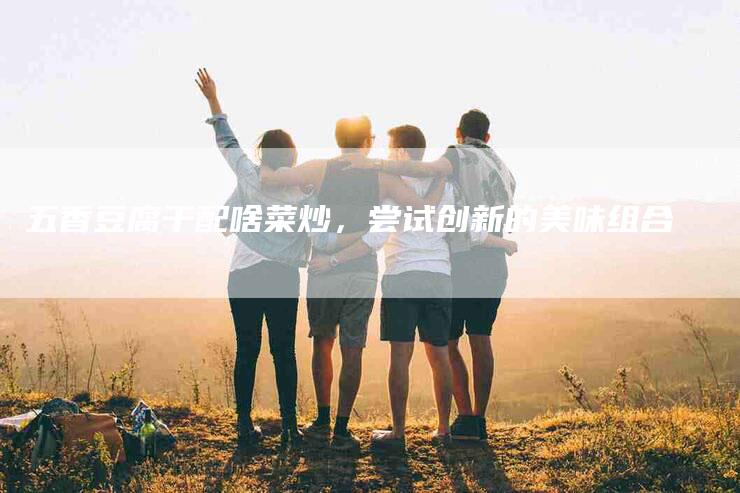 五香豆腐干配啥菜炒，尝试创新的美味组合-住家保姆月嫂服务_家政保洁钟点工家政服务_速上门月嫂网首页