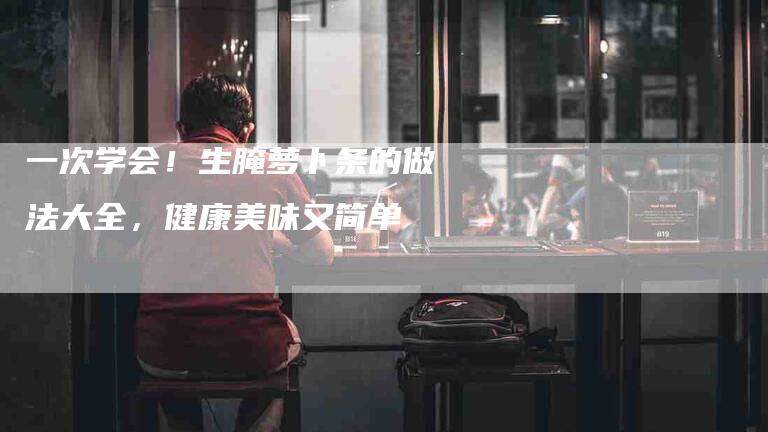 一次学会！生腌萝卜条的做法大全，健康美味又简单