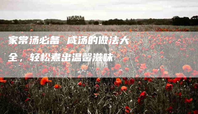 家常汤必备 咸汤的做法大全，轻松煮出温馨滋味-住家保姆月嫂服务_家政保洁钟点工家政服务_速上门月嫂网首页