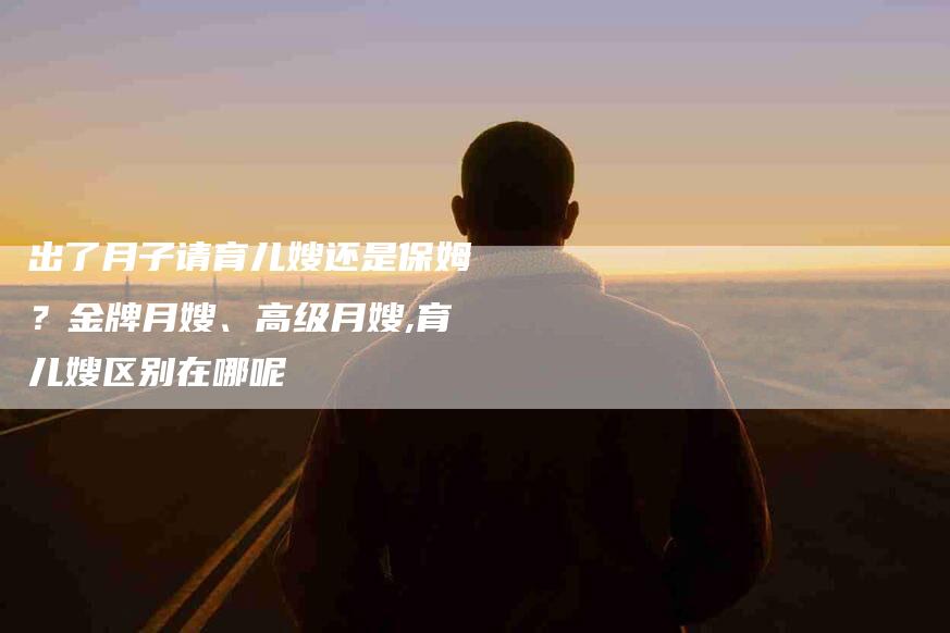 出了月子请育儿嫂还是保姆？金牌月嫂、高级月嫂,育儿嫂区别在哪呢-住家保姆月嫂服务_家政保洁钟点工家政服务_速上门月嫂网首页