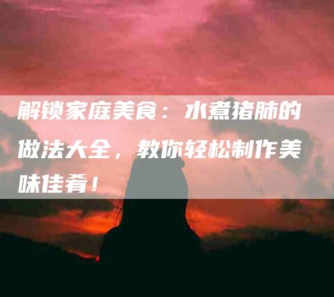 解锁家庭美食：水煮猪肺的做法大全，教你轻松制作美味佳肴！