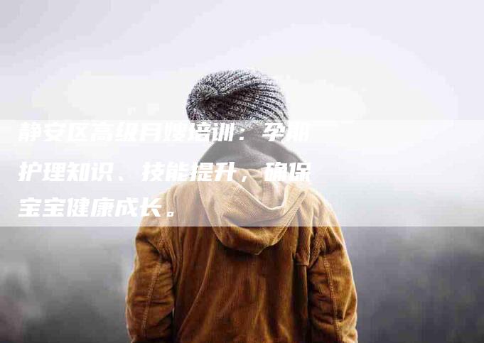 静安区高级月嫂培训：孕期护理知识、技能提升，确保宝宝健康成长。