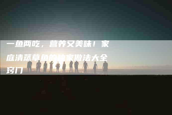 一鱼两吃，营养又美味！家庭清蒸草鱼的独家做法大全窍门