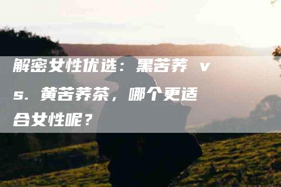 解密女性优选：黑苦荞 vs. 黄苦荞茶，哪个更适合女性呢？-住家保姆月嫂服务_家政保洁钟点工家政服务_速上门月嫂网首页