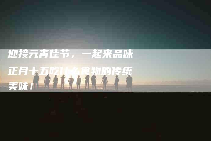 迎接元宵佳节，一起来品味正月十五吃什么食物的传统美味！-住家保姆月嫂服务_家政保洁钟点工家政服务_速上门月嫂网首页