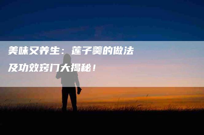 美味又养生：莲子羹的做法及功效窍门大揭秘！