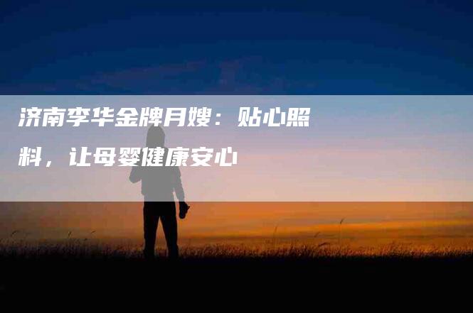 济南李华金牌月嫂：贴心照料，让母婴健康安心-住家保姆月嫂服务_家政保洁钟点工家政服务_速上门月嫂网首页