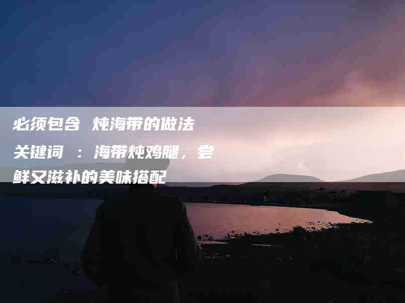 必须包含 炖海带的做法 关键词 ：海带炖鸡腿，尝鲜又滋补的美味搭配-住家保姆月嫂服务_家政保洁钟点工家政服务_速上门月嫂网首页