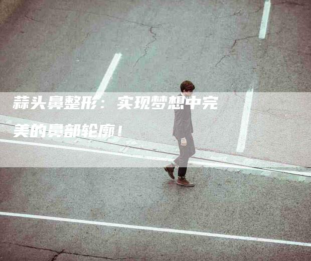 蒜头鼻整形：实现梦想中完美的鼻部轮廓！