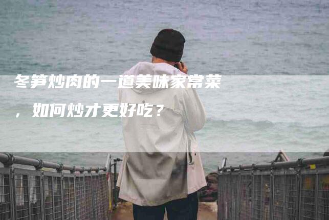 冬笋炒肉的一道美味家常菜，如何炒才更好吃？-住家保姆月嫂服务_家政保洁钟点工家政服务_速上门月嫂网首页