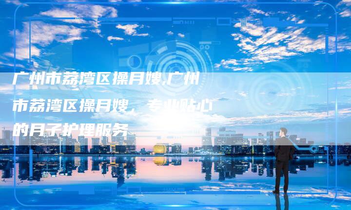 广州市荔湾区操月嫂,广州市荔湾区操月嫂,专业贴心的月子护理服务-住家保姆月嫂服务_家政保洁钟点工家政服务_速上门月嫂网首页