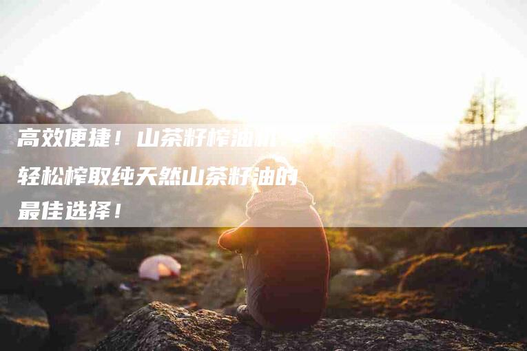 高效便捷！山茶籽榨油机：轻松榨取纯天然山茶籽油的最佳选择！-住家保姆月嫂服务_家政保洁钟点工家政服务_速上门月嫂网首页
