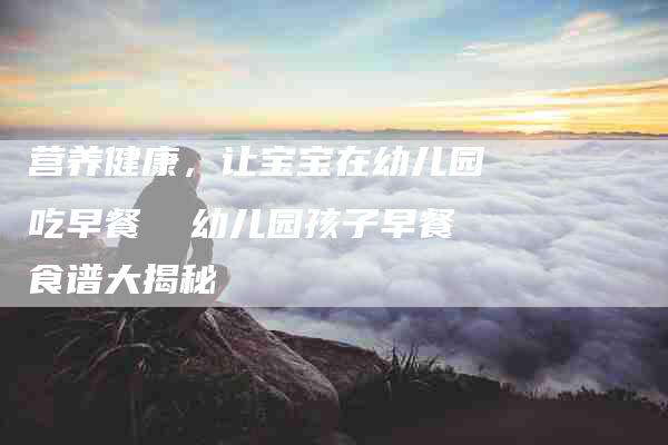营养健康，让宝宝在幼儿园吃早餐  幼儿园孩子早餐食谱大揭秘