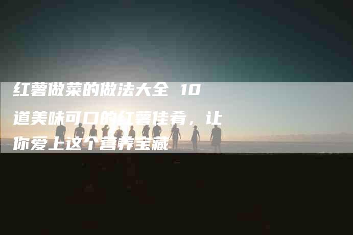 红薯做菜的做法大全 10道美味可口的红薯佳肴，让你爱上这个营养宝藏