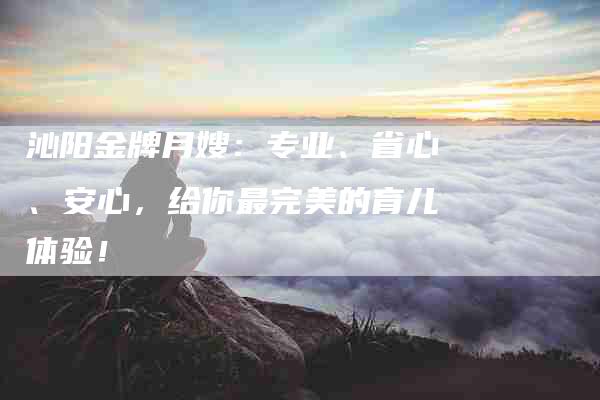 沁阳金牌月嫂：专业、省心、安心，给你最完美的育儿体验！-住家保姆月嫂服务_家政保洁钟点工家政服务_速上门月嫂网首页