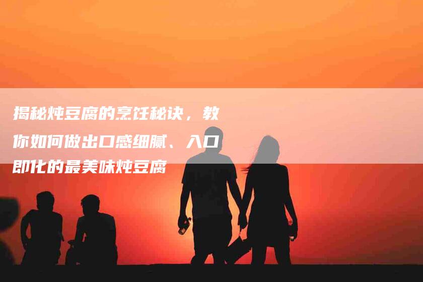 揭秘炖豆腐的烹饪秘诀，教你如何做出口感细腻、入口即化的最美味炖豆腐