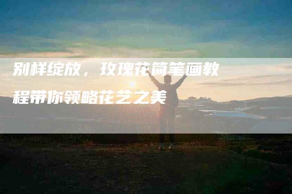 别样绽放，玫瑰花简笔画教程带你领略花艺之美-住家保姆月嫂服务_家政保洁钟点工家政服务_速上门月嫂网首页