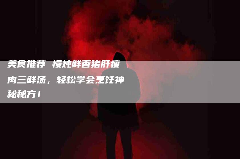 美食推荐 慢炖鲜香猪肝瘦肉三鲜汤，轻松学会烹饪神秘秘方！