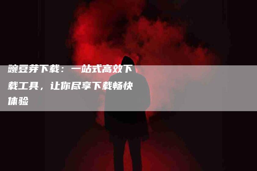 豌豆芽下载：一站式高效下载工具，让你尽享下载畅快体验-住家保姆月嫂服务_家政保洁钟点工家政服务_速上门月嫂网首页