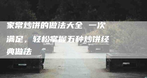 家常炒饼的做法大全 一次满足，轻松掌握五种炒饼经典做法