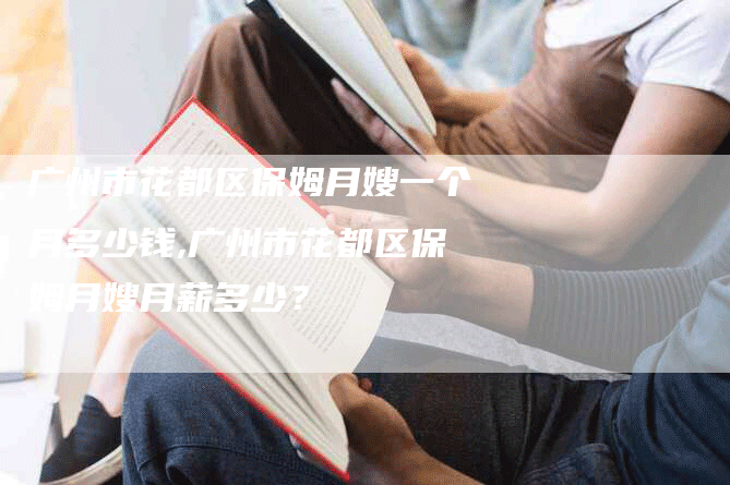 广州市花都区保姆月嫂一个月多少钱,广州市花都区保姆月嫂月薪多少？