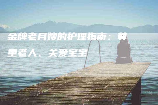 金牌老月嫂的护理指南：尊重老人、关爱宝宝-住家保姆月嫂服务_家政保洁钟点工家政服务_速上门月嫂网首页