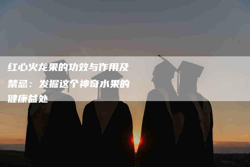 红心火龙果的功效与作用及禁忌：发掘这个神奇水果的健康益处-住家保姆月嫂服务_家政保洁钟点工家政服务_速上门月嫂网首页