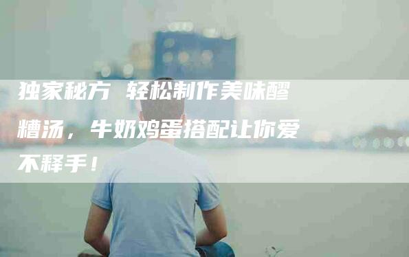独家秘方 轻松制作美味醪糟汤，牛奶鸡蛋搭配让你爱不释手！