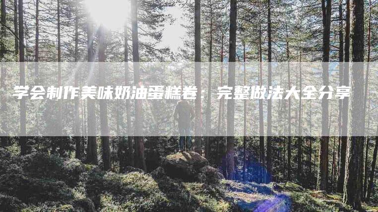 学会制作美味奶油蛋糕卷：完整做法大全分享-住家保姆月嫂服务_家政保洁钟点工家政服务_速上门月嫂网首页