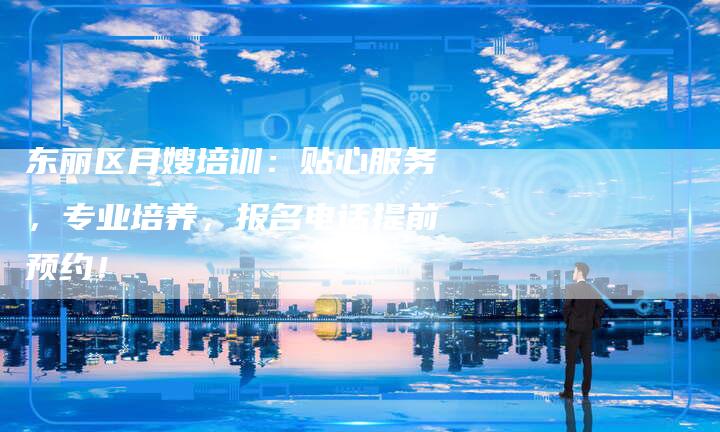 东丽区月嫂培训：贴心服务，专业培养，报名电话提前预约！
