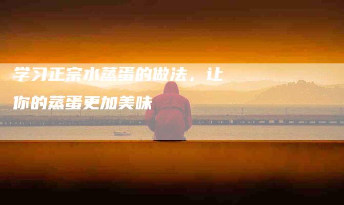 学习正宗水蒸蛋的做法，让你的蒸蛋更加美味-住家保姆月嫂服务_家政保洁钟点工家政服务_速上门月嫂网首页