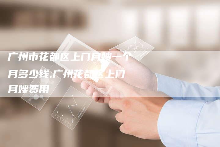 广州市花都区上门月嫂一个月多少钱,广州花都区上门月嫂费用-住家保姆月嫂服务_家政保洁钟点工家政服务_速上门月嫂网首页