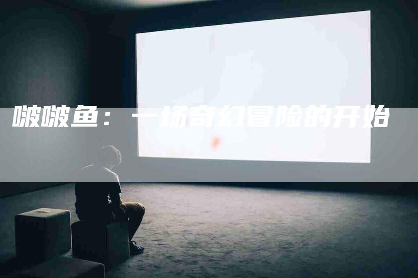 啵啵鱼：一场奇幻冒险的开始-住家保姆月嫂服务_家政保洁钟点工家政服务_速上门月嫂网首页