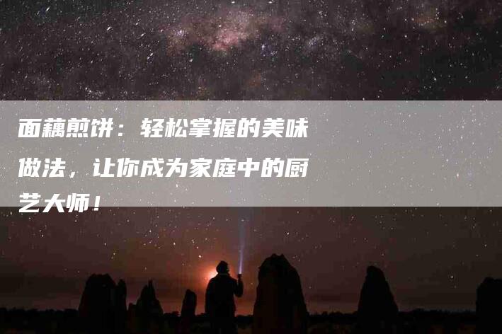 面藕煎饼：轻松掌握的美味做法，让你成为家庭中的厨艺大师！
