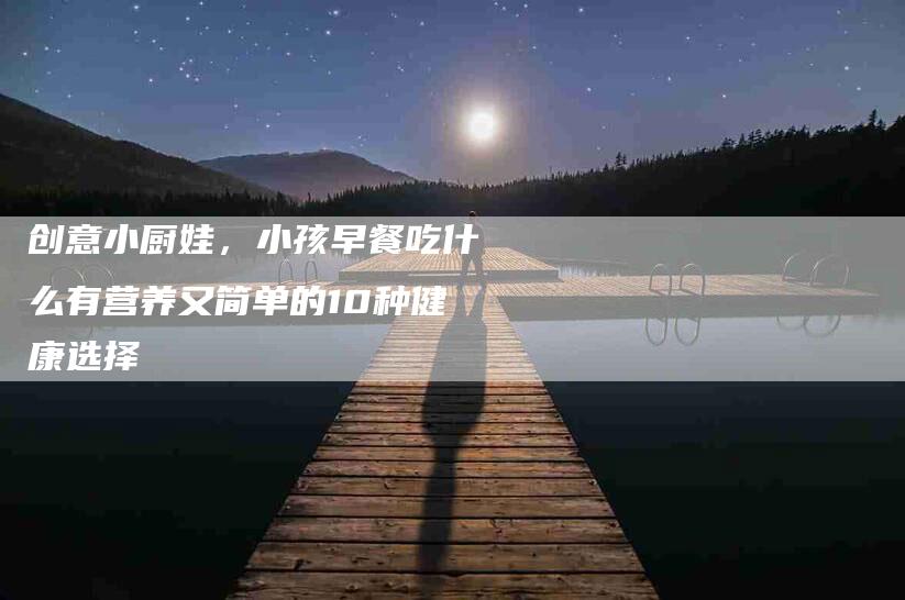 创意小厨娃,小孩早餐吃什么有营养又简单的10种健康选择-住家保姆月嫂服务_家政保洁钟点工家政服务_速上门月嫂网首页
