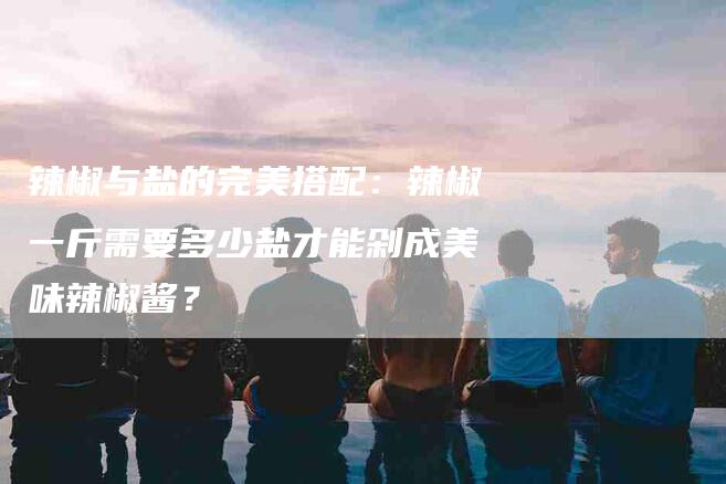 辣椒与盐的完美搭配:辣椒一斤需要多少盐才能剁成美味辣椒酱?-住家保姆月嫂服务_家政保洁钟点工家政服务_速上门月嫂网首页