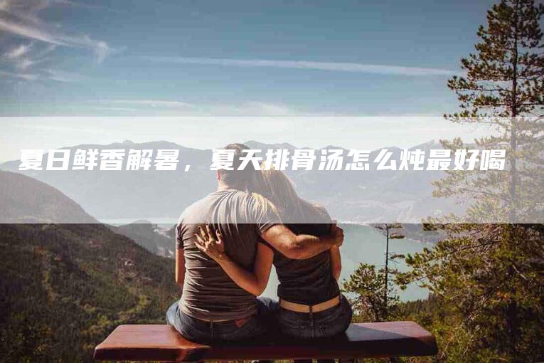 夏日鲜香解暑，夏天排骨汤怎么炖最好喝