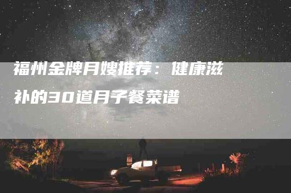 福州金牌月嫂推荐：健康滋补的30道月子餐菜谱-住家保姆月嫂服务_家政保洁钟点工家政服务_速上门月嫂网首页