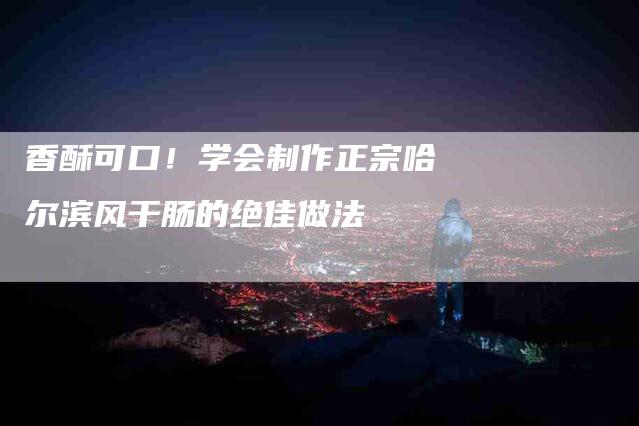 香酥可口！学会制作正宗哈尔滨风干肠的绝佳做法-住家保姆月嫂服务_家政保洁钟点工家政服务_速上门月嫂网首页