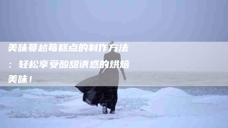 美味蔓越莓糕点的制作方法：轻松享受酸甜诱惑的烘焙美味！-住家保姆月嫂服务_家政保洁钟点工家政服务_速上门月嫂网首页