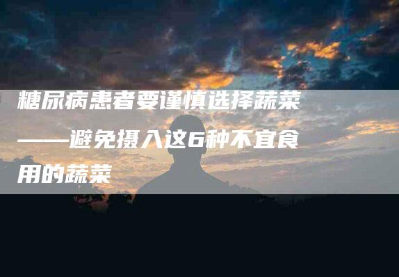 糖尿病患者要谨慎选择蔬菜——避免摄入这6种不宜食用的蔬菜-住家保姆月嫂服务_家政保洁钟点工家政服务_速上门月嫂网首页