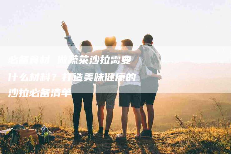 必备食材 做蔬菜沙拉需要什么材料？打造美味健康的沙拉必备清单-住家保姆月嫂服务_家政保洁钟点工家政服务_速上门月嫂网首页