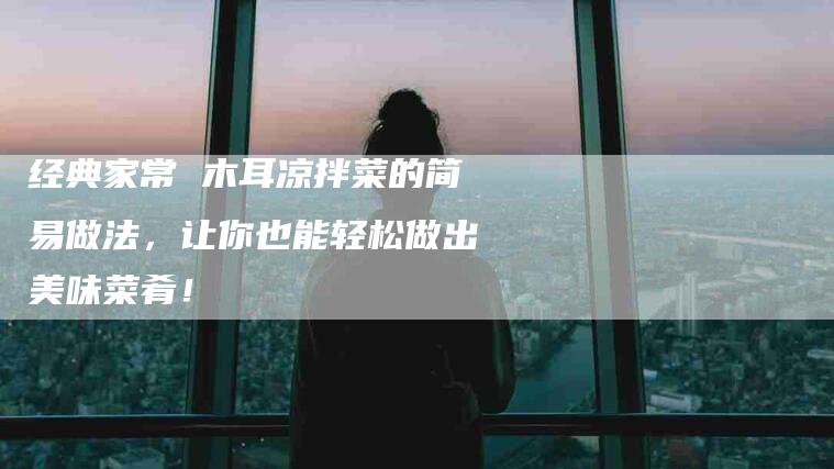 经典家常 木耳凉拌菜的简易做法，让你也能轻松做出美味菜肴！-住家保姆月嫂服务_家政保洁钟点工家政服务_速上门月嫂网首页