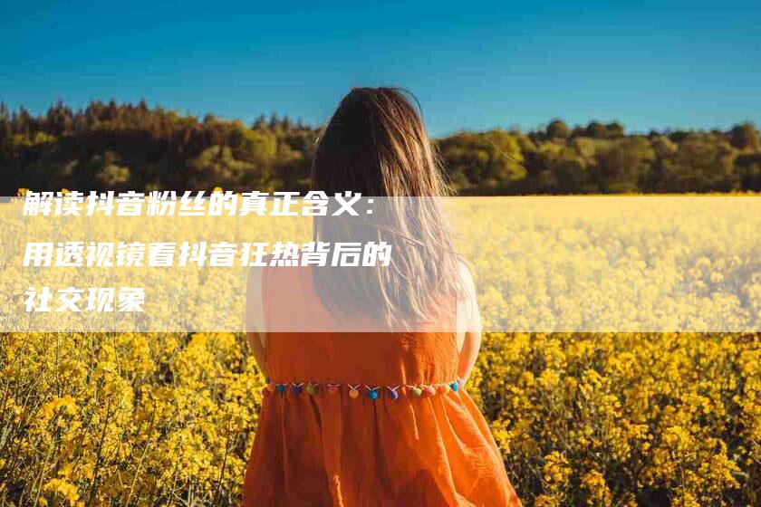 解读抖音粉丝的真正含义：用透视镜看抖音狂热背后的社交现象-住家保姆月嫂服务_家政保洁钟点工家政服务_速上门月嫂网首页