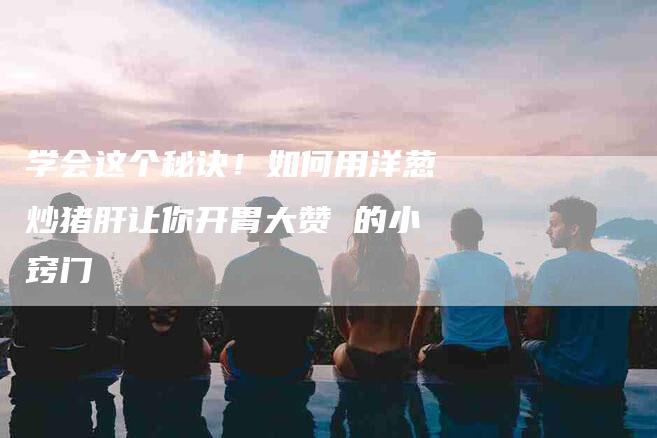 学会这个秘诀！如何用洋葱炒猪肝让你开胃大赞 的小窍门-住家保姆月嫂服务_家政保洁钟点工家政服务_速上门月嫂网首页